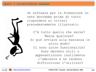 Un software per la formazione in rete dovrebbe prima di tutto rispondere ai criteri precedentemente illustrati:  C'è tutto quello che serve?  Manca qualcosa?  Si può ovviare alla mancanza in altro modo?  Ci sono altre funzionalità?  Sono davvero utili o appesantiscono inutilmente l'ambiente e ne rendono difficoltoso l'utilizzo? Quali i criteri?Altre domande 