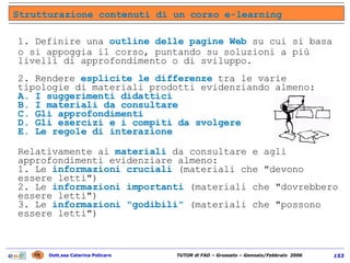 1. Definire una  outline delle pagine Web  su cui si basa o si appoggia il corso, puntando su soluzioni a più livelli di approfondimento o di sviluppo. 2. Rendere  esplicite le differenze  tra le varie tipologie di materiali prodotti evidenziando almeno:  A. I suggerimenti didattici  B. I materiali da consultare  C. Gli approfondimenti  D. Gli esercizi e i compiti da svolgere  E. Le regole di interazione   Relativamente ai  materiali  da consultare e agli approfondimenti evidenziare almeno:  1. Le  informazioni cruciali  (materiali che "devono essere letti")  2. Le  informazioni importanti  (materiali che "dovrebbero essere letti")  3. Le  informazioni "godibili"  (materiali che "possono essere letti") Strutturazione contenuti di un corso e-learning 