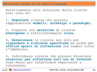Selezione risorse di un corso e-learning Relativamente alla selezione delle risorse aver cura di:  1.  Segnalare  risorse che possono rappresentare  modelli ,  archetipi o paradigmi .  2. Proporre una  selezione  di risorse  eterogenea  e sufficientemente  ricca .  3.  Selezionare  le risorse non solo per  rispondere a richieste specifiche  ma anche per  offrire spunti di riflessione  che vadano oltre l'immediato.  4. Individuare risorse che possano diventare  occasioni per riflettere sull'uso di Internet  come mezzo per condividere esperienze e conoscenze.  