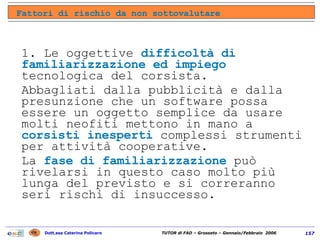 1. Le oggettive  difficoltà di familiarizzazione ed impiego  tecnologica del corsista.  Abbagliati dalla pubblicità e dalla presunzione che un software possa essere un oggetto semplice da usare molti neofiti mettono in mano a  corsisti inesperti  complessi strumenti per attività cooperative.  La  fase di familiarizzazione  può rivelarsi in questo caso molto più lunga del previsto e si correranno seri rischi di insuccesso. Fattori di rischio da non sottovalutare 