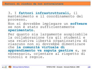 3. I  fattori infrastrutturali , il mantenimento e il coordinamento del processo.  Non si dovrebbe impiegare un  software  se non è stato sufficientemente  sperimentato .  Per quanto sia largamente auspicabile la collaborazione tra gli studenti e una relativa libertà organizzativa di ciascuno non si dovrebbe dimenticare che  la comunità virtuale di apprendimento   va saputa gestire  e, se necessario, orientare al rispetto di vincoli e regole. Fattori di rischio da non sottovalutare 