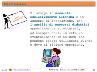 Si svolge in  modalità esclusivamente autonoma  e in assenza di interazione, con  l’ausilio di supporti didattici  appositamente strutturati,  ad esempio corsi in rete (o eventualmente su CD-ROM) che possono essere utilizzati quando e dove si ritiene opportuno.  Autoformazione Auto -formazione 