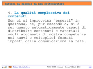 4.  La qualità complessiva dei contenuti .  Non ci si improvvisa "esperti" in qualcosa, né, pur essendolo, si è per questo automaticamente capaci di distribuire contenuti e materiali sugli argomenti di nostra competenza nei nuovi e molteplici formati imposti dalla comunicazione in rete. Fattori di rischio da non sottovalutare 