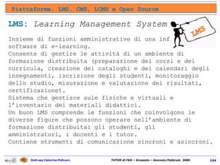 LMS:   Learning Management System Insieme di funzioni amministrative di una infrastruttura software di e-learning.  Consente di gestire le attività di un ambiente di formazione distribuita (preparazione dei corsi e dei curricula, creazione dei cataloghi e dei calendari degli insegnamenti, iscrizione degli studenti, monitoraggio dello studio, misurazione e valutazione dei risultati, certificazione). Sistema che gestisce aule fisiche e virtuali e l’inventario dei materiali didattici.  Un buon LMS comprende le funzioni che coinvolgono le diverse figure che possono operare nell’ambiente di formazione distribuita: gli studenti, gli amministratori, i docenti e i tutor.  Contiene strumenti di comunicazione sincroni e asincroni. Piattaforme, LMS, CMS, LCMS e Open Source LMS 