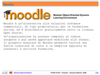 Moodle è un’alternativa alle soluzioni software commerciali, di tipo proprietario, per la formazione online, ed è distribuito  gratuitamente  sotto la licenza Open Source.  Un’organizzazione ha accesso completo al codice sorgente e può anche apportare modifiche allo stesso. Il progetto modulare di Moodle permette inoltre una facile creazione di corsi e la semplice aggiunta di contenuti e attività formative. L’interfaccia intuitiva di Moodle permette agli Insegnanti di creare facilmente i corsi.  Gli Studenti devono solo essere capaci di navigare su Internet per iniziare l’apprendimento.  Modular Object-Oriented Dynamic Learning Environment Moodle 