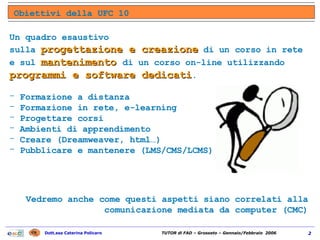 Obiettivi della UFC 10 Un quadro esaustivo  sulla  progettazione e creazione  di un corso in rete e sul  mantenimento  di un corso on-line utilizzando  programmi e software dedicati . Formazione a distanza Formazione in rete, e-learning Progettare corsi  Ambienti di apprendimento Creare (Dreamweaver, html…)  Pubblicare e mantenere (LMS/CMS/LCMS) Vedremo anche come questi aspetti siano correlati alla comunicazione mediata da computer (CMC) 
