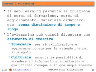 Il web-learning permette la fruizione di corsi di formazione, corsi di aggiornamento, materiale didattico, etc.  senza distinzione di tempo e luogo L’e-learning può quindi diventare uno  strumento di crescita   Economica : per riqualificazione e aggiornamento sia per le aziende che per il singolo Culturale : aumenta la possibilità di accedere ad informazione strutturata e qualificata ovunque e in qualunque momento Perchè l’e-learning 