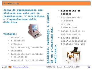 E-learning Vantaggi: economica flessibile efficace facilmente aggiornabile uniforme facilmente monitorabile e valutabile requisiti tecnici minimi difficoltà di accesso isolamento del discente scarsa interazione basso livello di apprendimento brutta copia dell’insegnamento frontale via web possibili svantaggi e rischi di un e-learning mal realizzato: forma di apprendimento che utilizza una rete per la trasmissione, l'interazione, o l'agevolazione della didattica 