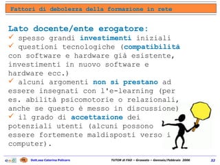 Fattori di debolezza della formazione in rete Lato docente/ente erogatore: spesso grandi  investimenti  iniziali  questioni tecnologiche ( compatibilità  con software e hardware già esistente, investimenti in nuovo software e hardware ecc.)  alcuni argomenti  non si prestano  ad essere insegnati con l'e-learning (per es. abilità psicomotorie o relazionali, anche se questo è messo in discussione)  il grado di  accettazione  dei potenziali utenti (alcuni possono essere fortemente maldisposti verso i computer).  