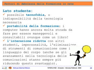Lato studente: possibile  tecnofobia , o indisponibilità della tecnologia necessaria  portabilità della formazione : i computer hanno ancora molta strada da fare per essere maneggevoli e consultabili ovunque come un libro!  l'interazione ridotta  con altri studenti, impersonalità, l'eliminazione di strumenti di comunicazione come il linguaggio del corpo (anche se gli avanzamenti nella tecnologia delle comunicazioni stanno sempre più riducendo questo svantaggio).  Fattori di debolezza della formazione in rete 