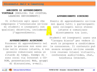 Glossario dell’e-learning AMBIENTE DI APPRENDIMENTO VIRTUALE  [ENGLISH: VLE (VIRTUAL LEARNING ENVIRONMENT)] Si riferisce agli spazi che compongono l'interazione on-line di studenti e insegnanti con qualsiasi obiettivo, includendo l'apprendimento. APPRENDIMENTO   SINCRONO Evento di apprendimento on-line nel quale tutti i partecipanti sono collegati nello stesso istante e comunicano direttamente tra loro.  Studenti ed insegnanti usano una “lavagna bianca” per vedere il work in progress e condividere le conoscenze. Il contenuto può essere erogato on-line usando live courses (classi virtuali), conferenze audio/video, chat, telefonia Internet. APPRENDIMENTO   ASINCRONO Processo di apprendimento nel quale le persone non sono on-line nello stesso istante, e non possono comunicare senza un ritardo di tempo. Esempi di – sono corsi via Internet o CD-ROM, presentazioni Web, gruppi di discussione, e-mail. A 