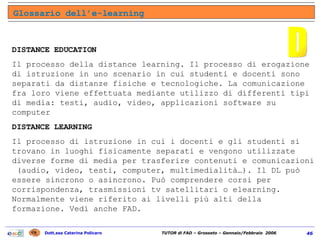 Glossario dell’e-learning D DISTANCE EDUCATION Il processo della distance learning. Il processo di erogazione di istruzione in uno scenario in cui studenti e docenti sono separati da distanze fisiche e tecnologiche. La comunicazione fra loro viene effettuata mediante utilizzo di differenti tipi di media: testi, audio, video, applicazioni software su computer DISTANCE LEARNING Il processo di istruzione in cui i docenti e gli studenti si trovano in luoghi fisicamente separati e vengono utilizzate diverse forme di media per trasferire contenuti e comunicazioni  (audio, video, testi, computer, multimedialità…). Il DL può essere sincrono o asincrono. Può comprendere corsi per corrispondenza, trasmissioni tv satellitari o elearning. Normalmente viene riferito ai livelli più alti della formazione. Vedi anche FAD. 