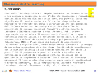 Glossario dell’e-learning E E-LEARNING Electronic Learning: indica il legame crescente tra offerta formativa e new economy e suggerisce quindi l'idea che conoscenza e formazione costituiscano uno dei business della rete. Dal punto di vista del significato il termine equivale a Online Learning, anche se presuppone un concetto più ampio e un'articolazione più complessa dell'offerta formativa. Metodologia didattica che offre la possibilità di erogare contenuti formativi elettronicamente (e-learning) attraverso Internet o reti Intranet. Per l’utente rappresenta una soluzione di apprendimento flessibile, in quanto fortemente personalizzabile e facilmente accessibile. L’utilizzo sistematico e diffuso di tecnologie sempre più performanti (piattaforme LMS) e l’evolversi dei bisogni di apprendimento individuali e organizzativi, hanno recentemente condotto al passaggio da una prima generazione di e-learning, identificabile semplicemente con la distance learning ad una seconda generazione che offre la possibilità di progettare e gestire in maniera coordinata e centralizzata sistemi di formazione continua collegati con la gestione delle competenze e integrati con i sistemi di knowledge management Il termine elearning copre un’ampia serie di applicazioni e processi formativi,  quali computer-based learning, Web-based learning,  virtual classrooms, e digital collaboration. 