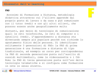 Glossario dell’e-learning F FAD Acronimo di Formazione a Distanza, metodologia didattica attraverso cui l’allievo apprende dal proprio posto di lavoro o da casa e può comunicare con il tutor (vedi) e con gli altri allievi, che possono essere anche geograficamente molto distanti, per mezzo di tecnologie di comunicazione quali le reti telefoniche, le reti di computer e i satelliti (vedi). L’apprendimento a distanza sta diventando sempre più popolare perché non richiede lo spostamento fisico delle persone. Si identificano solitamente 3 generazioni di FAD: la FAD di prima generazione è una formazione a distanza di tipo tradizionale, ad esempio un corso per corrispondenza; la FAD di seconda generazione punta sull'ausilio di sussidi multimediali, come le videocassette o i Cd-Rom; la FAD di terza generazione punta sull'uso delle tecnologie telematiche e si configura come formazione in rete in senso stretto. 