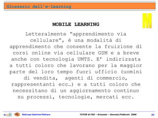 Glossario dell’e-learning M MOBILE LEARNING Letteralmente “apprendimento via cellulare”, è una modalità di apprendimento che consente la fruizione di corsi online via cellulare GSM e a breve anche con tecnologia UMTS. E’ indirizzata a tutti coloro che lavorano per la maggior parte del loro tempo fuori ufficio (uomini di vendita,  agenti di commercio, rappresentanti ecc…) e a tutti coloro che necessitano di un aggiornamento continuo su processi, tecnologie, mercati ecc. 