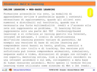 ONLINE LEARNING = WEB-BASED LEARNING Formazione accessibile via rete. La modalità di apprendimento on-line è preferibile quando i contenuti necessitano di aggiornamento, quando gli allievi sono numerosi e distribuiti sul territorio, quando non è necessaria una forte multimedialità  (vedi) e l’accesso alla rete non rappresenta un problema.  Il Learning Online rappresenta solo una parte del TBT  (technology-based learning) e si riferisce al lerning gestito via Internet, intranet ed extranet. I livelli di sofisticatezza dell’online learning possono variare di parecchio. Ad esempio una versione di base di online learning può comprendere corsi basati su testo, grafica, esercizi e funzioni di con- trollo e di tracking. Una versione più sofisticata può invece comprendere animazioni, simulazioni, sequenze audio e video, discussioni di gruppo con colleghi o con esperti, mentoring online, link a materiali residenti su una intranet aziendale o sul web, collegamenti a data base di human resources aziendali. Molto spesso il termine Online Learning viene utilizzato come sinonimo di Wbt o Ibt (vedi). Glossario dell’e-learning O 