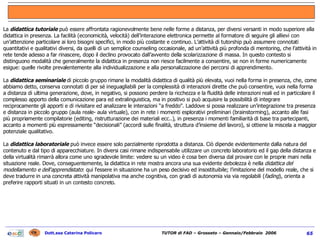 La   didattica tutoriale  può essere affrontata ragionevolmente bene nelle forme a distanza, per diversi versanti in modo superiore alla didattica in presenza. La facilità (economicità, velocità) dell’interazione elettronica permette al formatore di seguire gli allievi con un’attenzione particolare ai loro bisogni specifici, in modo più costante e continuo. L’attività di tutorship può assumere connotati quantitativi e qualitativi diversi, da quelli di un semplice counseling occasionale, ad un’attività più profonda di mentoring, che l’attività in rete tende adesso a far rinascere, dopo il declino provocato dall’avvento della scolarizzazione di massa. In questo contesto si distinguono modalità che generalmente la didattica in presenza non riesce facilmente a consentire, se non in forme numericamente esigue: quelle rivolte prevalentemente alla individualizzazione e alla personalizzazione dei percorsi di apprendimento.   La  didattica seminariale   di piccolo gruppo rimane la modalità didattica di qualità più elevata, vuoi nella forma in presenza, che, come abbiamo detto, conserva connotati di per sé ineguagliabili per la complessità di interazioni dirette che può consentire, vuoi nella forma a distanza di ultima generazione, dove, in negativo, si possono perdere la ricchezza e la fluidità delle interazioni reali ed in particolare il complesso apporto della comunicazione para ed extralinguistica, ma in positivo si può acquisire la possibilità di integrare reciprocamente gli apporti e di rivisitare ed analizzare le interazioni “a freddo”. Laddove si possa realizzare un’integrazione tra presenza e distanza in piccolo gruppo (aula reale- aula virtuale), con in rete i momenti esplorativi preliminari (brainstorming), accanto alle fasi più propriamente compilatorie (editing, ristrutturazione dei materiali ecc..), in presenza i momenti familiarità di base tra partecipanti, accanto a momenti più espressamente “decisionali” (accordi sulle finalità, struttura d’insieme del lavoro), si ottiene la miscela a maggior potenziale qualitativo.   La  didattica laboratoriale  può invece essere solo parzialmente riprodotta a distanza. Ciò dipende evidentemente dalla natura del contenuto e dal tipo di apparecchiature. In diversi casi rimane indispensabile utilizzare un concreto laboratorio ed il gap della distanza e della virtualità rimarrà allora come uno sgradevole limite: vedere su un video è cosa ben diversa dal provare con le proprie mani nella situazione reale. Dove, conseguentemente, la didattica in rete mostra ancora una sua evidente debolezza è nella  didattica del modellamento e dell'apprendistato : qui l'essere in situazione ha un peso decisivo ed insostituibile; l’imitazione del modello reale, che si deve tradurre in una concreta attività manipolativa ma anche cognitiva, con gradi di autonomia via via regolabili ( fading ), orienta a preferire rapporti situati in un contesto concreto.   