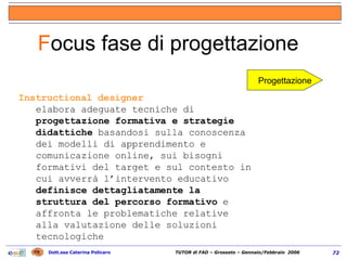Instructional designer elabora adeguate tecniche di  progettazione formativa e strategie didattiche  basandosi sulla conoscenza dei modelli di apprendimento e comunicazione online, sui bisogni formativi del target e sul contesto in cui avverrà l’intervento educativo definisce dettagliatamente la struttura del percorso formativo  e affronta le problematiche relative alla valutazione delle soluzioni tecnologiche F ocus fase di progettazione  Progettazione 