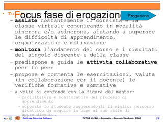 Tutor assiste  costantemente il corsista e la classe virtuale comunicando in modalità sincrona e/o asincrona, aiutando a superare le difficoltà di apprendimento, organizzazione e motivazione monitora  l’andamento del corso e i risultati del singolo discente e della classe predispone e guida le  attività collaborative  peer to peer propone e commenta le esercitazioni, valuta (in collaborazione con il docente) le verifiche formative e sommative a volte si confonde con la figura del mentor:  facilitatore e monitoratore del processo di apprendimento supporta lo studente suggerendogli il miglior percorso didattico da seguire in base al suo stile di apprendimento. F ocus fase di erogazione (1/2) Erogazione 