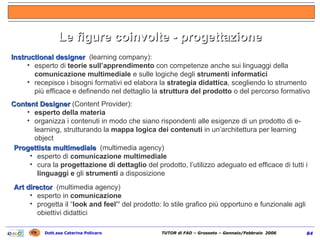 Le figure coinvolte - progettazione Instructional designer  (learning company): esperto di  teorie sull’apprendimento  con competenze anche sui linguaggi della  comunicazione multimediale  e sulle logiche degli  strumenti informatici recepisce i bisogni formativi ed elabora la  strategia didattica , scegliendo lo strumento più efficace e definendo nel dettaglio la  struttura del prodotto  o del percorso formativo Content Designer  (Content Provider): esperto della materia organizza i contenuti in modo che siano rispondenti alle esigenze di un prodotto di e-learning, strutturando la  mappa logica dei contenuti  in un’architettura per learning object Progettista multimediale  (multimedia agency)   esperto di  comunicazione multimediale cura la  progettazione di dettaglio  del prodotto, l’utilizzo adeguato ed efficace di tutti i  linguaggi e  gli  strumenti  a disposizione Art director  (multimedia agency)   esperto in  comunicazione progetta il “ look and feel’’  del prodotto: lo stile grafico più opportuno e funzionale agli obiettivi didattici 