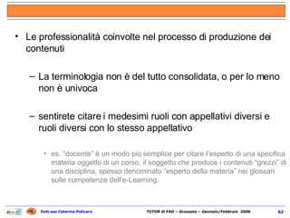Le professionalità coinvolte nel processo di produzione dei contenuti La terminologia non è del tutto consolidata, o per lo meno non è univoca sentirete citare i medesimi ruoli con appellativi diversi e ruoli diversi con lo stesso appellativo es. “docente” è un modo più semplice per citare l’esperto di una specifica materia oggetto di un corso, il soggetto che produce i contenuti “grezzi” di una disciplina, spesso denominato “esperto della materia” nei glossari sulle competenze dell’e-Learning. 