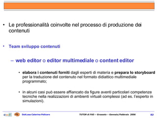 Le professionalità coinvolte nel processo di produzione dei contenuti Team sviluppo contenuti   web editor  o  editor multimediale  o  content editor elabora i contenuti forniti  dagli esperti di materia e  prepara lo storyboard  per la traduzione del contenuto nel formato didiattico multimediale programmato; in alcuni casi può essere affiancato da figure aventi particolari competenze tecniche nella realizzazioni di ambienti virtuali complessi (ad es. l’esperto in simulazioni). 