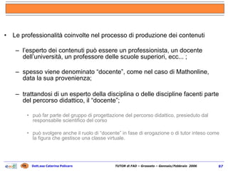 Le professionalità coinvolte nel processo di produzione dei contenuti l’esperto dei contenuti può essere un professionista, un docente dell’università, un professore delle scuole superiori, ecc... ; spesso viene denominato “docente”, come nel caso di Mathonline, data la   sua provenienza; trattandosi di un esperto della disciplina o delle discipline facenti parte del percorso didattico, il “docente”; può far parte del gruppo di progettazione del percorso didattico, presieduto dal responsabile scientifico del corso può svolgere anche il ruolo di “docente” in fase di erogazione o di tutor inteso come la figura che gestisce una classe virtuale. 