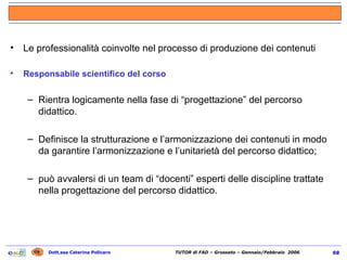 Le professionalità coinvolte nel processo di produzione dei contenuti Responsabile scientifico del corso Rientra logicamente nella fase di “progettazione” del percorso didattico. Definisce la strutturazione e l’armonizzazione dei contenuti in modo da garantire l’armonizzazione e l’unitarietà del percorso didattico; può avvalersi di un team di “docenti” esperti delle discipline trattate nella progettazione del percorso didattico. 