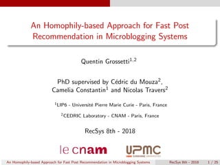 An Homophily-based Approach for Fast Post
Recommendation in Microblogging Systems
Quentin Grossetti1,2
PhD supervised by C´edric du Mouza2,
Camelia Constantin1 and Nicolas Travers2
1LIP6 - Universit´e Pierre Marie Curie - Paris, France
2CEDRIC Laboratory - CNAM - Paris, France
RecSys 8th - 2018
An Homophily-based Approach for Fast Post Recommendation in Microblogging Systems RecSys 8th - 2018 1 / 25
 