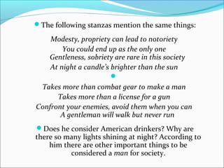 The following stanzas mention the same things:

    Modesty, propriety can lead to notoriety
        You could end up as the only one
   Gentleness, sobriety are rare in this society
    At night a candle’s brighter than the sun
                        
 Takes more than combat gear to make a man
      Takes more than a license for a gun
Confront your enemies, avoid them when you can
       A gentleman will walk but never run
Does he consider American drinkers? Why are
there so many lights shining at night? According to
    him there are other important things to be
          considered a man for society.
 