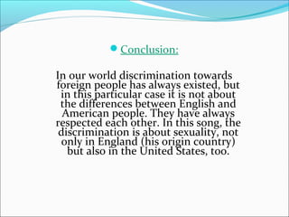 Conclusion:

In our world discrimination towards
foreign people has always existed, but
 in this particular case it is not about
 the differences between English and
  American people. They have always
respected each other. In this song, the
 discrimination is about sexuality, not
 only in England (his origin country)
   but also in the United States, too.
 