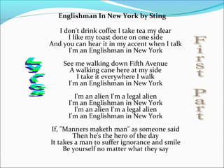 Englishman In New York by Sting

   I don't drink coffee I take tea my dear
      I like my toast done on one side
And you can hear it in my accent when I talk
      I'm an Englishman in New York
    See me walking down Fifth Avenue
      A walking cane here at my side
        I take it everywhere I walk
     I'm an Englishman in New York
        I'm an alien I'm a legal alien
      I'm an Englishman in New York
        I'm an alien I'm a legal alien
      I'm an Englishman in New York
If, "Manners maketh man" as someone said
        Then he's the hero of the day
It takes a man to suffer ignorance and smile
     Be yourself no matter what they say
 