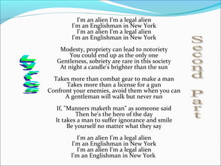 I'm an alien I'm a legal alien
        I'm an Englishman in New York
          I'm an alien I'm a legal alien
        I'm an Englishman in New York
    Modesty, propriety can lead to notoriety
       You could end up as the only one
   Gentleness, sobriety are rare in this society
    At night a candle's brighter than the sun
  Takes more than combat gear to make a man
      Takes more than a license for a gun
Confront your enemies, avoid them when you can
      A gentleman will walk but never run
  If, "Manners maketh man" as someone said
          Then he's the hero of the day
  It takes a man to suffer ignorance and smile
       Be yourself no matter what they say
          I'm an alien I'm a legal alien
        I'm an Englishman in New York
          I'm an alien I'm a legal alien
        I'm an Englishman in New York
 