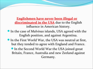 Englishmen have never been illegal or
    discriminated in the USA due to the English
             influence in American history.
In the case of Malvinas islands, USA agreed with the
       English position, and against Argentina.
In the First World War, the USA was neutral at first,
  but they tended to agree with England and France.
 In the Second World War the USA joined great
  Britain, France, Australia and new Zeeland against
                        Germany.
 