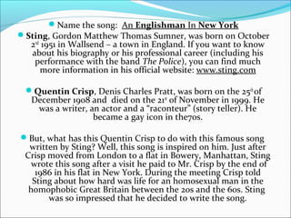 Name the song: An Englishman In New York
Sting, Gordon Matthew Thomas Sumner, was born on October
   2nd 1951 in Wallsend – a town in England. If you want to know
   about his biography or his professional career (including his
    performance with the band The Police), you can find much
      more information in his official website: www.sting.com

 Quentin Crisp, Denis Charles Pratt, was born on the 25th of
   December 1908 and died on the 21st of November in 1999. He
    was a writer, an actor and a “raconteur” (story teller). He
                   became a gay icon in the70s.

But, what has this Quentin Crisp to do with this famous song
  written by Sting? Well, this song is inspired on him. Just after
 Crisp moved from London to a flat in Bowery, Manhattan, Sting
   wrote this song after a visit he paid to Mr. Crisp by the end of
    1986 in his flat in New York. During the meeting Crisp told
   Sting about how hard was life for an homosexual man in the
  homophobic Great Britain between the 20s and the 60s. Sting
       was so impressed that he decided to write the song.
 
