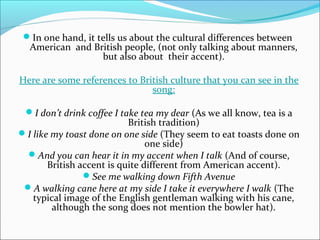 In one hand, it tells us about the cultural differences between
  American and British people, (not only talking about manners,
                 but also about their accent).

Here are some references to British culture that you can see in the
                               song:

 I don’t drink coffee I take tea my dear (As we all know, tea is a
                           British tradition)
I like my toast done on one side (They seem to eat toasts done on
                                one side)
 And you can hear it in my accent when I talk (And of course,
       British accent is quite different from American accent).
                See me walking down Fifth Avenue
 A walking cane here at my side I take it everywhere I walk (The
   typical image of the English gentleman walking with his cane,
        although the song does not mention the bowler hat).
 