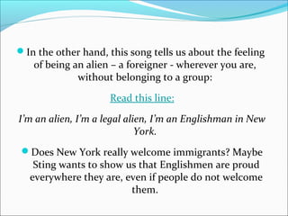 In the other hand, this song tells us about the feeling
   of being an alien – a foreigner - wherever you are,
             without belonging to a group:

                     Read this line:

I’m an alien, I’m a legal alien, I’m an Englishman in New
                             York.
 Does New York really welcome immigrants? Maybe
   Sting wants to show us that Englishmen are proud
  everywhere they are, even if people do not welcome
                        them.
 