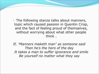 • The following stanza talks about manners,
topic which caused passion in Quentin Crisp,
 and the fact of feeling proud of themselves,
  without worrying about what other people
                     think .

If, “Manners maketh man” as someone said
        Then he’s the hero of the day
 It takes a man to suffer ignorance and smile
     Be yourself no matter what they say
 