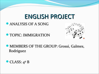 ENGLISH PROJECTENGLISH PROJECT
ANALYSIS OF A SONGANALYSIS OF A SONG
TOPIC: IMMIGRATIONTOPIC: IMMIGRATION
MEMBERS OF THE GROUP: Grossi, Galmes,MEMBERS OF THE GROUP: Grossi, Galmes,
RodriguezRodriguez
CLASS: 4º BCLASS: 4º B
 