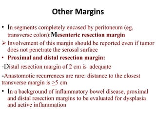 Other Margins
• In segments completely encased by peritoneum (eg,
transverse colon):Mesenteric resection margin
 Involvement of this margin should be reported even if tumor
does not penetrate the serosal surface
• Proximal and distal resection margin:
-Distal resection margin of 2 cm is adequate
-Anastomotic recurrences are rare: distance to the closest
transverse margin is >5 cm
• In a background of inflammatory bowel disease, proximal
and distal resection margins to be evaluated for dysplasia
and active inflammation
 