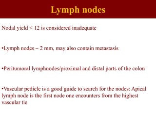 Lymph nodes
Nodal yield < 12 is considered inadequate
•Lymph nodes ~ 2 mm, may also contain metastasis
•Peritumoral lymphnodes/proximal and distal parts of the colon
•Vascular pedicle is a good guide to search for the nodes: Apical
lymph node is the first node one encounters from the highest
vascular tie
 