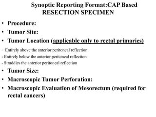 Synoptic Reporting Format:CAP Based
RESECTION SPECIMEN
• Procedure:
• Tumor Site:
• Tumor Location (applicable only to rectal primaries)
- Entirely above the anterior peritoneal reflection
- Entirely below the anterior peritoneal reflection
- Straddles the anterior peritoneal reflection
• Tumor Size:
• Macroscopic Tumor Perforation:
• Macroscopic Evaluation of Mesorectum (required for
rectal cancers)
 