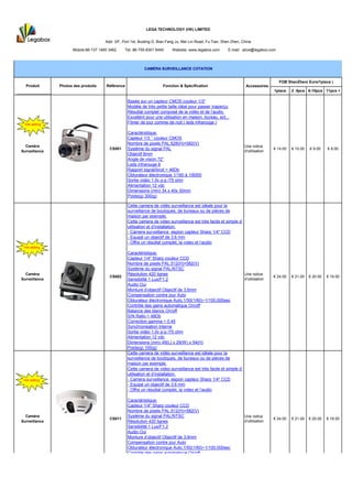 LEGA TECHNOLOGY (HK) LIMITED


                                       Add: 3/F, Port 1st, Buiding D, Bian Fang Ju, Mei Lin Road, Fu Tian, Shen Zhen, China

                      Mobile:86-137 1460 3462     Tel: 86-755-8301 6440      Website: www.legabox.com        E-mail: alice@legabox.com



                                                             CAMÉRA SURVEILLANCE COTATION


                                                                                                                                          FOB ShenZhen( Euro/1piece )
  Produit       Photos des produits    Référence                        Fonction & Spécification                        Accessoires
                                                                                                                                       1piece    2 -5pcs 6-10pcs 11pcs +
 HOT
 HOT
                                                   Basée sur un capteur CMOS couleur 1/3"
                                                   Modèle de très petite taille idéal pour passer inaperçu
                                                   Résultat complet composé de la vidéo et de l’audio.
                                                   Excellent pour une utilisation en maison, bureau, ect...
  Hot selling
                                                   Filmer de jour comme de nuit ( leds infrarouge )

                                                   Caractéristique:
                                                   Capteur 1/3 ‘’ couleur CMOS
                                                   Nombre de pixels PAL:628(H)×582(V)
  Caméra                                                                                                               Une notice
                                         CS001     Système du signal PAL                                                               € 14.00   € 10.00   € 9.00    € 8.00
Surveillance                                                                                                           d'utilisation
                                                   Objectif 6mm
                                                   Angle de vision 72°
                                                   Leds infrarouge 6
                                                   Rapport signal/bruit > 46Db
                                                   Obturateur électronique 1/160 à 1/6000
                                                   Sortie vidéo 1.0v p-p /75 ohm
                                                   Alimentation 12 vdc
                                                   Dimensions (mm) 34 x 40x 30mm
                                                   Poids(g) 300(g)

                                                   Cette camera de vidéo surveillance est idéale pour la
                                                   surveillance de boutiques, de bureaux ou de pièces de
                                                   maison par exemple.
                                                   Cette camera de video surveillance est très facile et simple d’
                                                   utilisation et d’installation.
                                                   - Camera surveillance espion capteur Sharp 1/4" CCD
                                                   - Equipé un objectif de 3.6 mm
                                                   - Offre un résultat complet, la video et l’audio
 Hot selling
                                                   Caractéristique:
                                                   Capteur 1/4" Sharp couleur CCD
                                                   Nombre de pixels PAL:512(H)×582(V)
                                                   Système du signal PAL/NTSC
  Caméra                                           Résolution 420 lignes                                           Une notice
                                         CS002                                                                                         € 24.00   € 21.00   € 20.00   € 19.50
Surveillance                                       Sensibilité 1 Lux/F1.2                                          d'utilisation
                                                   Audio Oui
                                                   Monture d’objectif Objectif de 3.6mm
                                                   Compensation contre jour Auto
                                                   Obturateur électronique Auto,1/50(1/60)~1/100,000sec
                                                   Contrôle des gains automatique On/off
                                                   Balance des blancs On/off
                                                   S/N Ratio > 48Db
                                                   Correction gamma > 0.45
                                                   Synchronisation Interne
                                                   Sortie vidéo 1.0v p-p /75 ohm
                                                   Alimentation 12 vdc
                                                   Dimensions (mm) 49(L) x 29(W) x 54(H)
                                                   Poids(g) 100(g)
                                                   Cette camera de vidéo surveillance est idéale pour la
                                                   surveillance de boutiques, de bureaux ou de pièces de
                                                   maison par exemple.
                                                   Cette camera de video surveillance est très facile et simple d’
                                                   utilisation et d’installation.
 Hot selling                                       - Camera surveillance espion capteur Sharp 1/4" CCD
                                                   - Equipé un objectif de 3.6 mm
                                                   - Offre un résultat complet, la video et l’audio

                                                   Caractéristique:
                                                   Capteur 1/4" Sharp couleur CCD
                                                   Nombre de pixels PAL:512(H)×582(V)
  Caméra                                           Système du signal PAL/NTSC                                          Une notice
                                         CS011                                                                                         € 24.00   € 21.00   € 20.00   € 19.50
Surveillance                                       Résolution 420 lignes                                               d'utilisation
                                                   Sensibilité 1 Lux/F1.2
                                                   Audio Oui
                                                   Monture d’objectif Objectif de 3.6mm
                                                   Compensation contre jour Auto
                                                   Obturateur électronique Auto,1/50(1/60)~1/100,000sec
                                                   Contrôle des gains automatique On/off
                                                   Balance des blancs On/off
                                                   S/N Ratio > 48Db
                                                   Correction gamma > 0.45
                                                   Synchronisation Interne
                                                   Sortie vidéo 1.0v p-p /75 ohm
                                                   Alimentation 12 vdc
 