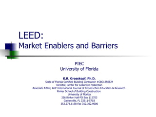 LEED: Market Enablers and Barriers PIEC University of Florida K.R. Grosskopf, Ph.D. State of Florida Certified Building Contractor #CBC1250624 Director, Center for Collective Protection Associate Editor, ASC International Journal of Construction Education & Research  Rinker School of Building Construction  University of Florida 336 Rinker Hall PO Box 115703 Gainesville, FL 32611-5703 352.273.1158 Fax 352.392.9606 