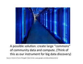 Source:	
  Interior	
  of	
  one	
  of	
  Google’s	
  Data	
  Center,	
  www.google.com/about/datacenters/	
  
A	
  possible	
  solu=on:	
  create	
  large	
  “commons”	
  
of	
  community	
  data	
  and	
  compute.	
  (Think	
  of	
  
this	
  as	
  our	
  instrument	
  for	
  big	
  data	
  discovery)	
  
 