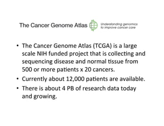 •  The	
  Cancer	
  Genome	
  Atlas	
  (TCGA)	
  is	
  a	
  large	
  
scale	
  NIH	
  funded	
  project	
  that	
  is	
  collec=ng	
  and	
  
sequencing	
  disease	
  and	
  normal	
  =ssue	
  from	
  
500	
  or	
  more	
  pa=ents	
  x	
  20	
  cancers.	
  
•  Currently	
  about	
  12,000	
  pa=ents	
  are	
  available.	
  	
  
•  There	
  is	
  about	
  4	
  PB	
  of	
  research	
  data	
  today	
  
and	
  growing.	
  
 