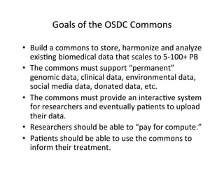 Goals	
  of	
  the	
  OSDC	
  Commons	
  
•  Build	
  a	
  commons	
  to	
  store,	
  harmonize	
  and	
  analyze	
  
exis=ng	
  biomedical	
  data	
  that	
  scales	
  to	
  5-­‐100+	
  PB	
  
•  The	
  commons	
  must	
  support	
  “permanent”	
  
genomic	
  data,	
  clinical	
  data,	
  environmental	
  data,	
  
social	
  media	
  data,	
  donated	
  data,	
  etc.	
  
•  The	
  commons	
  must	
  provide	
  an	
  interac=ve	
  system	
  
for	
  researchers	
  and	
  eventually	
  pa=ents	
  to	
  upload	
  
their	
  data.	
  	
  	
  
•  Researchers	
  should	
  be	
  able	
  to	
  “pay	
  for	
  compute.”	
  
•  Pa=ents	
  should	
  be	
  able	
  to	
  use	
  the	
  commons	
  to	
  
inform	
  their	
  treatment.	
  
	
  
 