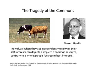 The	
  Tragedy	
  of	
  the	
  Commons	
  
Source:	
  GarreQ	
  Hardin,	
  The	
  Tragedy	
  of	
  the	
  Commons,	
  Science,	
  Volume	
  162,	
  Number	
  3859,	
  pages	
  
1243-­‐1248,	
  13	
  December	
  1968.	
  
Individuals	
  when	
  they	
  act	
  independently	
  following	
  their	
  
self	
  interests	
  can	
  deplete	
  a	
  deplete	
  a	
  common	
  resource,	
  
contrary	
  to	
  a	
  whole	
  group's	
  long-­‐term	
  best	
  interests.	
  
GarreQ	
  Hardin	
  
 
