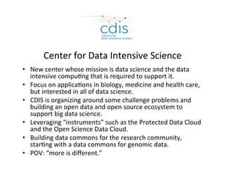 Center	
  for	
  Data	
  Intensive	
  Science	
  
•  New	
  center	
  whose	
  mission	
  is	
  data	
  science	
  and	
  the	
  data	
  
intensive	
  compu=ng	
  that	
  is	
  required	
  to	
  support	
  it.	
  
•  Focus	
  on	
  applica=ons	
  in	
  biology,	
  medicine	
  and	
  health	
  care,	
  
but	
  interested	
  in	
  all	
  of	
  data	
  science.	
  
•  CDIS	
  is	
  organizing	
  around	
  some	
  challenge	
  problems	
  and	
  
building	
  an	
  open	
  data	
  and	
  open	
  source	
  ecosystem	
  to	
  
support	
  big	
  data	
  science.	
  
•  Leveraging	
  “instruments”	
  such	
  as	
  the	
  Protected	
  Data	
  Cloud	
  
and	
  the	
  Open	
  Science	
  Data	
  Cloud.	
  
•  Building	
  data	
  commons	
  for	
  the	
  research	
  community,	
  
star=ng	
  with	
  a	
  data	
  commons	
  for	
  genomic	
  data.	
  
•  POV:	
  “more	
  is	
  diﬀerent.”	
  
 