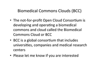 Biomedical	
  Commons	
  Clouds	
  (BCC)	
  
•  The	
  not-­‐for-­‐proﬁt	
  Open	
  Cloud	
  Consor=um	
  is	
  
developing	
  and	
  opera=ng	
  a	
  biomedical	
  
commons	
  and	
  cloud	
  called	
  the	
  Biomedical	
  
Commons	
  Cloud	
  or	
  BCC	
  
•  BCC	
  is	
  a	
  global	
  consor=um	
  that	
  includes	
  
universi=es,	
  companies	
  and	
  medical	
  research	
  
centers	
  
•  Please	
  let	
  me	
  know	
  if	
  you	
  are	
  interested	
  
 